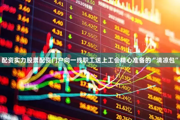 配资实力股票配资门户向一线职工送上工会精心准备的“清凉包”
