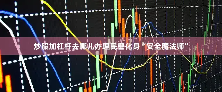 炒股加杠杆去哪儿办理民警化身“安全魔法师”