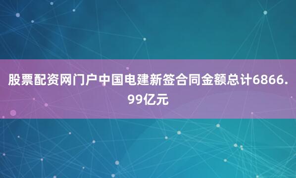 股票配资网门户中国电建新签合同金额总计6866.99亿元