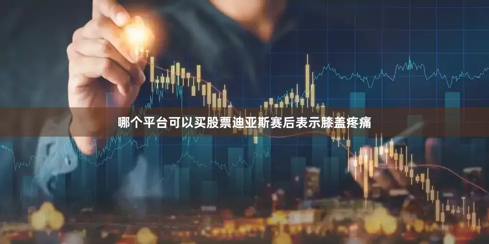 哪个平台可以买股票迪亚斯赛后表示膝盖疼痛