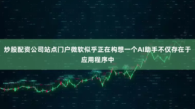 炒股配资公司站点门户微软似乎正在构想一个AI助手不仅存在于应用程序中