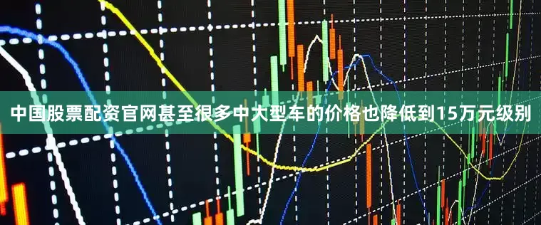中国股票配资官网甚至很多中大型车的价格也降低到15万元级别